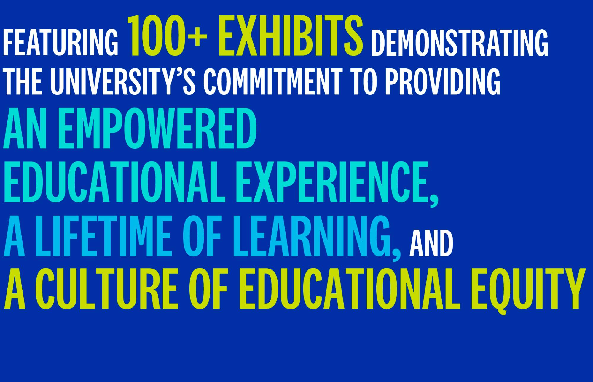 Featuring 100+ exhibits demonstrating the university's commitment to providing an empowered educational experience, a lifetime of learning, and a culture of educational equity